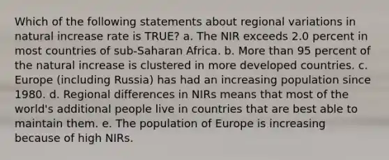 Which of the following statements about regional variations in natural increase rate is TRUE? a. The NIR exceeds 2.0 percent in most countries of sub-Saharan Africa. b. More than 95 percent of the natural increase is clustered in more developed countries. c. Europe (including Russia) has had an increasing population since 1980. d. Regional differences in NIRs means that most of the world's additional people live in countries that are best able to maintain them. e. The population of Europe is increasing because of high NIRs.