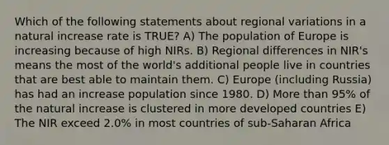 Which of the following statements about regional variations in a natural increase rate is TRUE? A) The population of Europe is increasing because of high NIRs. B) Regional differences in NIR's means the most of the world's additional people live in countries that are best able to maintain them. C) Europe (including Russia) has had an increase population since 1980. D) <a href='https://www.questionai.com/knowledge/keWHlEPx42-more-than' class='anchor-knowledge'>more than</a> 95% of the natural increase is clustered in more developed countries E) The NIR exceed 2.0% in most countries of sub-Saharan Africa