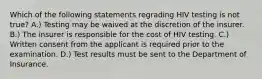 Which of the following statements regrading HIV testing is not true? A.) Testing may be waived at the discretion of the insurer. B.) The insurer is responsible for the cost of HIV testing. C.) Written consent from the applicant is required prior to the examination. D.) Test results must be sent to the Department of Insurance.