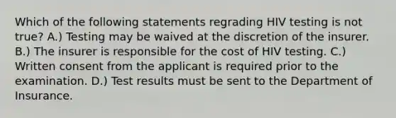 Which of the following statements regrading HIV testing is not true? A.) Testing may be waived at the discretion of the insurer. B.) The insurer is responsible for the cost of HIV testing. C.) Written consent from the applicant is required prior to the examination. D.) Test results must be sent to the Department of Insurance.