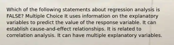 Which of the following statements about regression analysis is FALSE? Multiple Choice It uses information on the explanatory variables to predict the value of the response variable. It can establish cause-and-effect relationships. It is related to correlation analysis. It can have multiple explanatory variables.