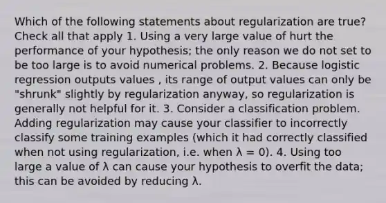 Which of the following statements about regularization are true? Check all that apply 1. Using a very large value of hurt the performance of your hypothesis; the only reason we do not set to be too large is to avoid numerical problems. 2. Because logistic regression outputs values , its range of output values can only be "shrunk" slightly by regularization anyway, so regularization is generally not helpful for it. 3. Consider a classification problem. Adding regularization may cause your classifier to incorrectly classify some training examples (which it had correctly classified when not using regularization, i.e. when λ = 0). 4. Using too large a value of λ can cause your hypothesis to overfit the data; this can be avoided by reducing λ.