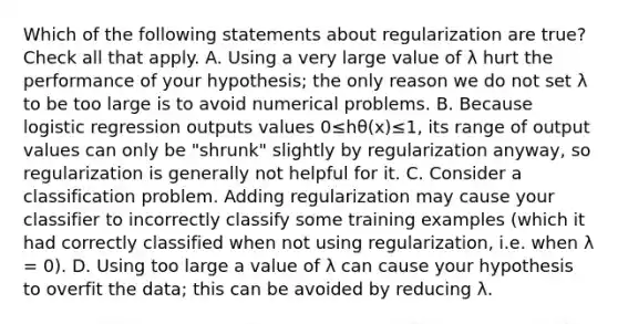 Which of the following statements about regularization are true? Check all that apply. A. Using a very large value of λ hurt the performance of your hypothesis; the only reason we do not set λ to be too large is to avoid numerical problems. B. Because logistic regression outputs values 0≤hθ(x)≤1, its range of output values can only be "shrunk" slightly by regularization anyway, so regularization is generally not helpful for it. C. Consider a classification problem. Adding regularization may cause your classifier to incorrectly classify some training examples (which it had correctly classified when not using regularization, i.e. when λ = 0). D. Using too large a value of λ can cause your hypothesis to overfit the data; this can be avoided by reducing λ.