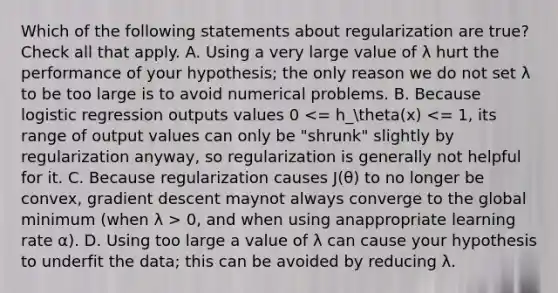 Which of the following statements about regularization are true? Check all that apply. A. Using a very large value of λ hurt the performance of your hypothesis; the only reason we do not set λ to be too large is to avoid numerical problems. B. Because logistic regression outputs values 0 0, and when using anappropriate learning rate α). D. Using too large a value of λ can cause your hypothesis to underfit the data; this can be avoided by reducing λ.