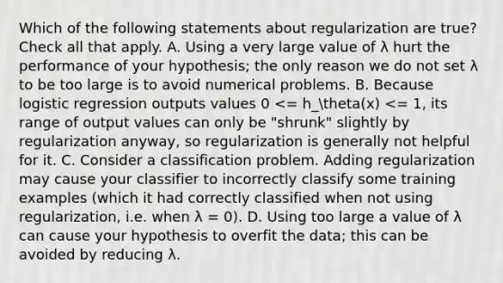 Which of the following statements about regularization are true? Check all that apply. A. Using a very large value of λ hurt the performance of your hypothesis; the only reason we do not set λ to be too large is to avoid numerical problems. B. Because logistic regression outputs values 0 <= h_theta(x) <= 1, its range of output values can only be "shrunk" slightly by regularization anyway, so regularization is generally not helpful for it. C. Consider a classification problem. Adding regularization may cause your classifier to incorrectly classify some training examples (which it had correctly classified when not using regularization, i.e. when λ = 0). D. Using too large a value of λ can cause your hypothesis to overfit the data; this can be avoided by reducing λ.