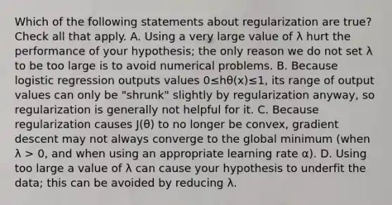 Which of the following statements about regularization are true? Check all that apply. A. Using a very large value of λ hurt the performance of your hypothesis; the only reason we do not set λ to be too large is to avoid numerical problems. B. Because logistic regression outputs values 0≤hθ(x)≤1, its range of output values can only be "shrunk" slightly by regularization anyway, so regularization is generally not helpful for it. C. Because regularization causes J(θ) to no longer be convex, gradient descent may not always converge to the global minimum (when λ > 0, and when using an appropriate learning rate α). D. Using too large a value of λ can cause your hypothesis to underfit the data; this can be avoided by reducing λ.