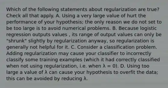 Which of the following statements about regularization are true? Check all that apply. A. Using a very large value of hurt the performance of your hypothesis; the only reason we do not set to be too large is to avoid numerical problems. B. Because logistic regression outputs values , its range of output values can only be "shrunk" slightly by regularization anyway, so regularization is generally not helpful for it. C. Consider a classification problem. Adding regularization may cause your classifier to incorrectly classify some training examples (which it had correctly classified when not using regularization, i.e. when λ = 0). D. Using too large a value of λ can cause your hypothesis to overfit the data; this can be avoided by reducing λ.