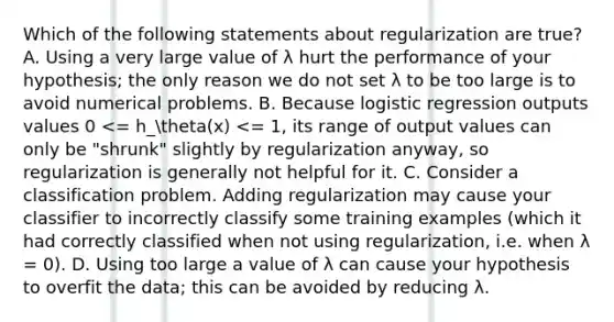 Which of the following statements about regularization are true? A. Using a very large value of λ hurt the performance of your hypothesis; the only reason we do not set λ to be too large is to avoid numerical problems. B. Because logistic regression outputs values 0 <= h_theta(x) <= 1, its range of output values can only be "shrunk" slightly by regularization anyway, so regularization is generally not helpful for it. C. Consider a classification problem. Adding regularization may cause your classifier to incorrectly classify some training examples (which it had correctly classified when not using regularization, i.e. when λ = 0). D. Using too large a value of λ can cause your hypothesis to overfit the data; this can be avoided by reducing λ.