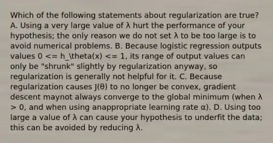 Which of the following statements about regularization are true? A. Using a very large value of λ hurt the performance of your hypothesis; the only reason we do not set λ to be too large is to avoid numerical problems. B. Because logistic regression outputs values 0 0, and when using anappropriate learning rate α). D. Using too large a value of λ can cause your hypothesis to underfit the data; this can be avoided by reducing λ.