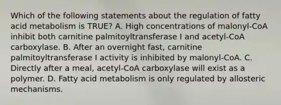 Which of the following statements about the regulation of fatty acid metabolism is TRUE? A. High concentrations of malonyl-CoA inhibit both carnitine palmitoyltransferase I and acetyl-CoA carboxylase. B. After an overnight fast, carnitine palmitoyltransferase I activity is inhibited by malonyl-CoA. C. Directly after a meal, acetyl-CoA carboxylase will exist as a polymer. D. Fatty acid metabolism is only regulated by allosteric mechanisms.