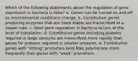 Which of the following statements about the regulation of gene expression in bacteria is false? a. Genes can be turned on and off as environmental conditions change. b. Constitutive genes producing enzymes that are more stable are transcribed at a slower rate. c. Most gene regulation in bacteria occurs at the level of translation. d. Constitutive genes encoding proteins required in large amounts are transcribed more rapidly than genes for proteins required in smaller amounts. e. Constitutive genes with "strong" promoters bind RNA polymerase more frequently than genes with "weak" promoters.