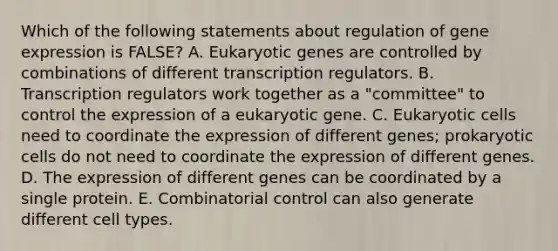 Which of the following statements about regulation of gene expression is FALSE? A. Eukaryotic genes are controlled by combinations of different transcription regulators. B. Transcription regulators work together as a "committee" to control the expression of a eukaryotic gene. C. Eukaryotic cells need to coordinate the expression of different genes; prokaryotic cells do not need to coordinate the expression of different genes. D. The expression of different genes can be coordinated by a single protein. E. Combinatorial control can also generate different cell types.