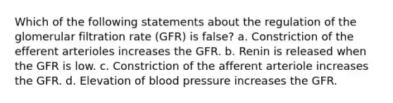 Which of the following statements about the regulation of the glomerular filtration rate (GFR) is false? a. Constriction of the efferent arterioles increases the GFR. b. Renin is released when the GFR is low. c. Constriction of the afferent arteriole increases the GFR. d. Elevation of blood pressure increases the GFR.