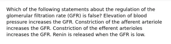 Which of the following statements about the regulation of the glomerular filtration rate (GFR) is false? Elevation of blood pressure increases the GFR. Constriction of the afferent arteriole increases the GFR. Constriction of the efferent arterioles increases the GFR. Renin is released when the GFR is low.