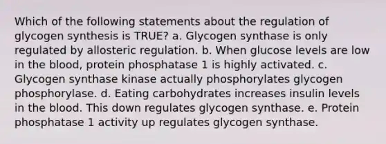 Which of the following statements about the regulation of glycogen synthesis is TRUE? a. Glycogen synthase is only regulated by allosteric regulation. b. When glucose levels are low in the blood, protein phosphatase 1 is highly activated. c. Glycogen synthase kinase actually phosphorylates glycogen phosphorylase. d. Eating carbohydrates increases insulin levels in the blood. This down regulates glycogen synthase. e. Protein phosphatase 1 activity up regulates glycogen synthase.