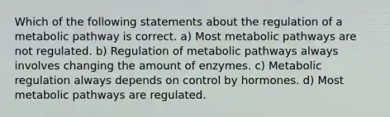 Which of the following statements about the regulation of a metabolic pathway is correct. a) Most metabolic pathways are not regulated. b) Regulation of metabolic pathways always involves changing the amount of enzymes. c) Metabolic regulation always depends on control by hormones. d) Most metabolic pathways are regulated.