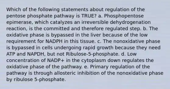 Which of the following statements about regulation of the pentose phosphate pathway is TRUE? a. Phosphopentose epimerase, which catalyzes an irreversible dehydrogenation reaction, is the committed and therefore regulated step. b. The oxidative phase is bypassed in the liver because of the low requirement for NADPH in this tissue. c. The nonoxidative phase is bypassed in cells undergoing rapid growth because they need ATP and NAPDH, but not Ribulose-5-phosphate. d. Low concentration of NADP+ in the cytoplasm down regulates the oxidative phase of the pathway. e. Primary regulation of the pathway is through allosteric inhibition of the nonoxidative phase by ribulose 5-phosphate.