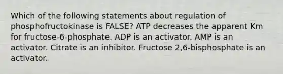 Which of the following statements about regulation of phosphofructokinase is FALSE? ATP decreases the apparent Km for fructose-6-phosphate. ADP is an activator. AMP is an activator. Citrate is an inhibitor. Fructose 2,6-bisphosphate is an activator.