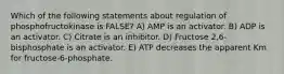 Which of the following statements about regulation of phosphofructokinase is FALSE? A) AMP is an activator. B) ADP is an activator. C) Citrate is an inhibitor. D) Fructose 2,6-bisphosphate is an activator. E) ATP decreases the apparent Km for fructose-6-phosphate.