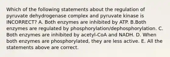 Which of the following statements about the regulation of pyruvate dehydrogenase complex and pyruvate kinase is INCORRECT? A. Both enzymes are inhibited by ATP. B.Both enzymes are regulated by phosphorylation/dephosphorylation. C. Both enzymes are inhibited by acetyl-CoA and NADH. D. When both enzymes are phosphorylated, they are less active. E. All the statements above are correct.