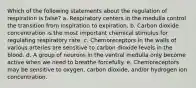 Which of the following statements about the regulation of respiration is false? a. Respiratory centers in the medulla control the transition from inspiration to expiration. b. Carbon dioxide concentration is the most important chemical stimulus for regulating respiratory rate. c. Chemoreceptors in the walls of various arteries are sensitive to carbon dioxide levels in the blood. d. A group of neurons in the ventral medulla only become active when we need to breathe forcefully. e. Chemoreceptors may be sensitive to oxygen, carbon dioxide, and/or hydrogen ion concentration.