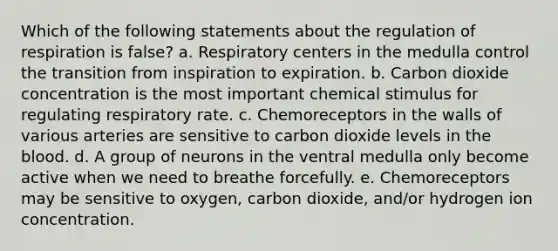 Which of the following statements about the regulation of respiration is false? a. Respiratory centers in the medulla control the transition from inspiration to expiration. b. Carbon dioxide concentration is the most important chemical stimulus for regulating respiratory rate. c. Chemoreceptors in the walls of various arteries are sensitive to carbon dioxide levels in <a href='https://www.questionai.com/knowledge/k7oXMfj7lk-the-blood' class='anchor-knowledge'>the blood</a>. d. A group of neurons in the ventral medulla only become active when we need to breathe forcefully. e. Chemoreceptors may be sensitive to oxygen, carbon dioxide, and/or hydrogen ion concentration.