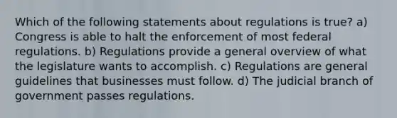 Which of the following statements about regulations is true? a) Congress is able to halt the enforcement of most federal regulations. b) Regulations provide a general overview of what the legislature wants to accomplish. c) Regulations are general guidelines that businesses must follow. d) The judicial branch of government passes regulations.