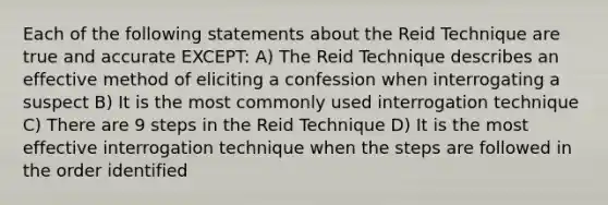 Each of the following statements about the Reid Technique are true and accurate EXCEPT: A) The Reid Technique describes an effective method of eliciting a confession when interrogating a suspect B) It is the most commonly used interrogation technique C) There are 9 steps in the Reid Technique D) It is the most effective interrogation technique when the steps are followed in the order identified