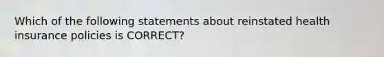 Which of the following statements about reinstated health insurance policies is CORRECT?