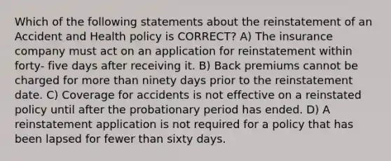 Which of the following statements about the reinstatement of an Accident and Health policy is CORRECT? A) The insurance company must act on an application for reinstatement within forty- five days after receiving it. B) Back premiums cannot be charged for <a href='https://www.questionai.com/knowledge/keWHlEPx42-more-than' class='anchor-knowledge'>more than</a> ninety days prior to the reinstatement date. C) Coverage for accidents is not effective on a reinstated policy until after the probationary period has ended. D) A reinstatement application is not required for a policy that has been lapsed for fewer than sixty days.