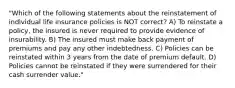 "Which of the following statements about the reinstatement of individual life insurance policies is NOT correct? A) To reinstate a policy, the insured is never required to provide evidence of insurability. B) The insured must make back payment of premiums and pay any other indebtedness. C) Policies can be reinstated within 3 years from the date of premium default. D) Policies cannot be reinstated if they were surrendered for their cash surrender value."