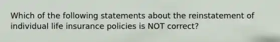 Which of the following statements about the reinstatement of individual life insurance policies is NOT correct?