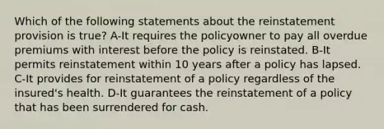 Which of the following statements about the reinstatement provision is true? A-It requires the policyowner to pay all overdue premiums with interest before the policy is reinstated. B-It permits reinstatement within 10 years after a policy has lapsed. C-It provides for reinstatement of a policy regardless of the insured's health. D-It guarantees the reinstatement of a policy that has been surrendered for cash.