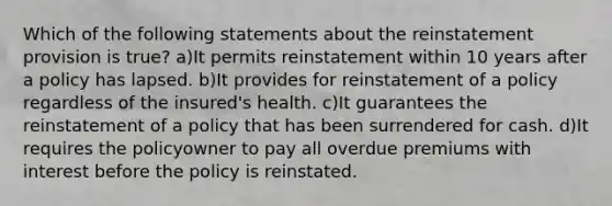 Which of the following statements about the reinstatement provision is true? a)It permits reinstatement within 10 years after a policy has lapsed. b)It provides for reinstatement of a policy regardless of the insured's health. c)It guarantees the reinstatement of a policy that has been surrendered for cash. d)It requires the policyowner to pay all overdue premiums with interest before the policy is reinstated.