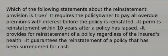 Which of the following statements about the reinstatement provision is true? -It requires the policyowner to pay all overdue premiums with interest before the policy is reinstated. -It permits reinstatement within 10 years after a policy has lapsed. -It provides for reinstatement of a policy regardless of the insured's health. -It guarantees the reinstatement of a policy that has been surrendered for cash.