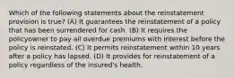 Which of the following statements about the reinstatement provision is true? (A) It guarantees the reinstatement of a policy that has been surrendered for cash. (B) It requires the policyowner to pay all overdue premiums with interest before the policy is reinstated. (C) It permits reinstatement within 10 years after a policy has lapsed. (D) It provides for reinstatement of a policy regardless of the insured's health.