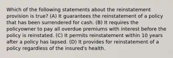 Which of the following statements about the reinstatement provision is true? (A) It guarantees the reinstatement of a policy that has been surrendered for cash. (B) It requires the policyowner to pay all overdue premiums with interest before the policy is reinstated. (C) It permits reinstatement within 10 years after a policy has lapsed. (D) It provides for reinstatement of a policy regardless of the insured's health.