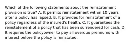 Which of the following statements about the reinstatement provision is true? A. It permits reinstatement within 10 years after a policy has lapsed. B. It provides for reinstatement of a policy regardless of the insured's health. C. It guarantees the reinstatement of a policy that has been surrendered for cash. D. It requires the policyowner to pay all overdue premiums with interest before the policy is reinstated.