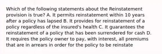 Which of the following statements about the Reinstatement provision is true? A. It permits reinstatement within 10 years after a policy has lapsed B. It provides for reinstatement of a policy regardless of the insured's health C. It guarantees the reinstatement of a policy that has been surrendered for cash D. It requires the policy owner to pay, with interest, all premiums that are in arrears in order for the policy to be reinstate