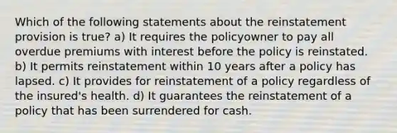 Which of the following statements about the reinstatement provision is true? a) It requires the policyowner to pay all overdue premiums with interest before the policy is reinstated. b) It permits reinstatement within 10 years after a policy has lapsed. c) It provides for reinstatement of a policy regardless of the insured's health. d) It guarantees the reinstatement of a policy that has been surrendered for cash.