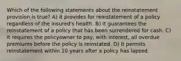 Which of the following statements about the reinstatement provision is true? A) It provides for reinstatement of a policy regardless of the insured's health. B) It guarantees the reinstatement of a policy that has been surrendered for cash. C) It requires the policyowner to pay, with interest, all overdue premiums before the policy is reinstated. D) It permits reinstatement within 10 years after a policy has lapsed.