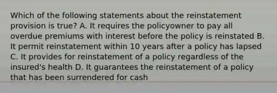 Which of the following statements about the reinstatement provision is true? A. It requires the policyowner to pay all overdue premiums with interest before the policy is reinstated B. It permit reinstatement within 10 years after a policy has lapsed C. It provides for reinstatement of a policy regardless of the insured's health D. It guarantees the reinstatement of a policy that has been surrendered for cash