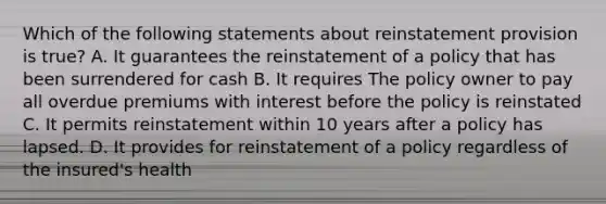 Which of the following statements about reinstatement provision is true? A. It guarantees the reinstatement of a policy that has been surrendered for cash B. It requires The policy owner to pay all overdue premiums with interest before the policy is reinstated C. It permits reinstatement within 10 years after a policy has lapsed. D. It provides for reinstatement of a policy regardless of the insured's health