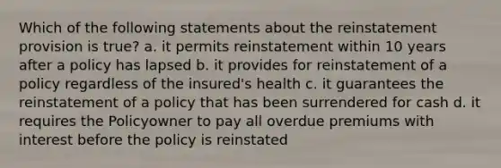 Which of the following statements about the reinstatement provision is true? a. it permits reinstatement within 10 years after a policy has lapsed b. it provides for reinstatement of a policy regardless of the insured's health c. it guarantees the reinstatement of a policy that has been surrendered for cash d. it requires the Policyowner to pay all overdue premiums with interest before the policy is reinstated