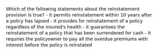 Which of the following statements about the reinstatement provision is true? - it permits reinstatement within 10 years after a policy has lapsed - it provides for reinstatement of a policy regardless of the insured's health - it guarantees the reinstatement of a policy that has been surrendered for cash - it requires the policyowner to pay all the overdue premiums with interest before the policy is reinstated