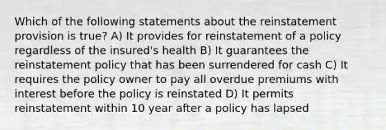 Which of the following statements about the reinstatement provision is true? A) It provides for reinstatement of a policy regardless of the insured's health B) It guarantees the reinstatement policy that has been surrendered for cash C) It requires the policy owner to pay all overdue premiums with interest before the policy is reinstated D) It permits reinstatement within 10 year after a policy has lapsed