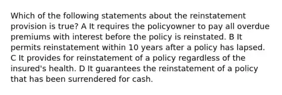 Which of the following statements about the reinstatement provision is true? A It requires the policyowner to pay all overdue premiums with interest before the policy is reinstated. B It permits reinstatement within 10 years after a policy has lapsed. C It provides for reinstatement of a policy regardless of the insured's health. D It guarantees the reinstatement of a policy that has been surrendered for cash.