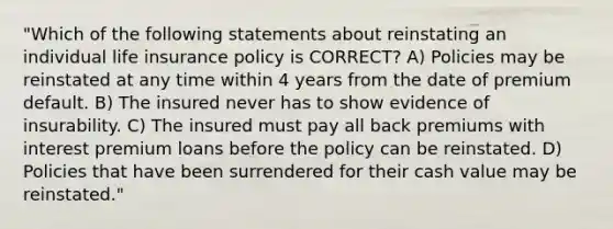 "Which of the following statements about reinstating an individual life insurance policy is CORRECT? A) Policies may be reinstated at any time within 4 years from the date of premium default. B) The insured never has to show evidence of insurability. C) The insured must pay all back premiums with interest premium loans before the policy can be reinstated. D) Policies that have been surrendered for their cash value may be reinstated."