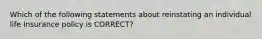 Which of the following statements about reinstating an individual life insurance policy is CORRECT?