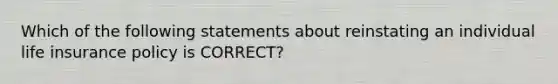 Which of the following statements about reinstating an individual life insurance policy is CORRECT?